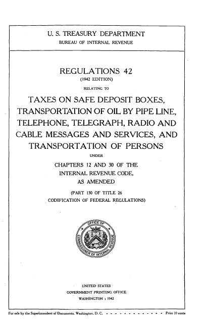 handle is hein.tera/rsrgtxsfdt0001 and id is 1 raw text is: 





           U. S. TREASURY DEPARTMENT
              BUREAU OF INTERNAL REVENUE





              REGULATIONS 42
                    (1942 EDITION)

                    RELATING TO

      TAXES   ON  SAFE   DEPOSIT BOXES,

  TRANSPORTATION OF OIL BY PIPE LINE,

  TELEPHONE, TELEGRAPH, RADIO AND

  CABLE   MESSAGES AND SERVICES, AND

      TRANSPORTATION OF PERSONS
                       UNDER

             CHAPTERS 12 AND 30 OF THE

             INTERNAL  REVENUE CODE,

                   AS AMENDED

                   (PART 130 OF TITLE 26
           CODIFICATION OF FEDERAL REGULATIONS)




                      OFICE OF
                    *       *




                       OF I'





                     UNITED STATES
                GOVERNMENT PRINTING OFFICE
                    WASHINGTON : 1942


For sale by the Superintendent of Documents. Washington, D. C.  -  -  -  -  .-  -  .. - - - -   -  .-  -  -  Price 10 cents


