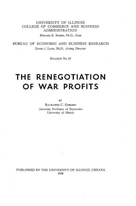 handle is hein.tera/rtnwrpfs0001 and id is 1 raw text is: 




          UNIVERSITY OF ILLINOIS
    COLLEGE OF COMMERCE AND BUSINESS
              ADMINISTRATION
            HOWARD R. BowEN, Ph.D., Dean

BUREAU OF ECONOMIC AND BUSINESS RESEARCH
          DAVID J. LUcK, Ph.D., Acting Director


                BULLETIN No. 67




 THE RENEGOTIATION


    OF WAR PROFITS


                    By
              RICHARDS C. OSBORN
           Associate Professor of Economics
               University of Illinois


PUBLISHED BY THE UNIVERSITY OF ILLINOIS, URBANA
                  1948


