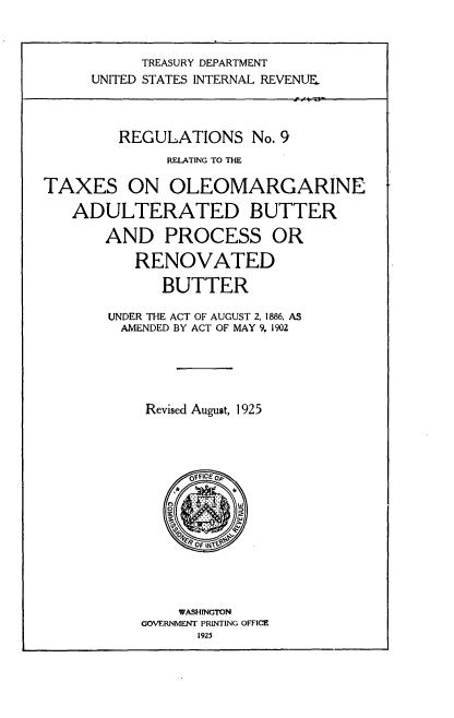 handle is hein.tera/rtopb0001 and id is 1 raw text is: 



      TREASURY DEPARTMENT
UNITED STATES INTERNAL REVENUE,


         REGULATIONS No.   9
              RELATING TO THE

TAXES ON OLEOMARGARINE

   ADULTERATED BUTTER

       AND PROCESS OR

          RENOVATED

              BUTTER

       UNDER THE ACT OF AUGUST 2, 1886, AS
         AMENDED BY ACT OF MAY 9, 1902






            Revised August, 1925




                 OfFICEoP










               WASHINGTON
           GOVERNMENT PRINTING OFFICE
                  1925


