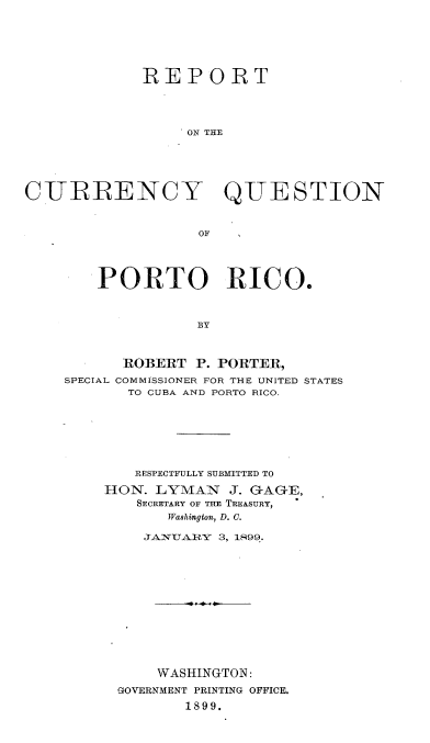 handle is hein.tera/rtotcyqn0001 and id is 1 raw text is: 







             REPORT




                  ON THE






CURRENCY QUESTION



                   OF


    PORTO RICO.



               BY



      ROBERT  P.PORTER,
SPECIAL COMMISSIONER FOR THE UNITED STATES
       TO CUBA AND PORTO RICO.


   RESPECTFULLY SUBMITTED TO

HON.  LYMAN   J. GAGE,
    SECRETARY OF THE TREASURY,
       Washington, D. C.

    JANUARY  3, 1899.














      WASHINGTON:
 GOVERNMENT PRINTING OFFICE.

         1899.


