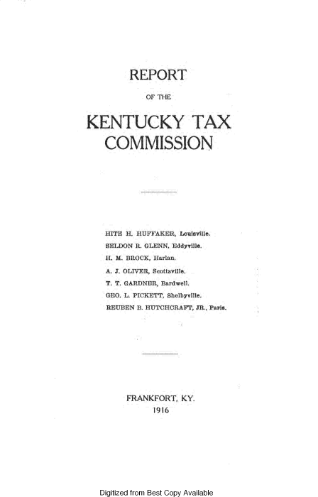 handle is hein.tera/rtotkytxcn0001 and id is 1 raw text is: 








         REPORT

            OF THE


KENTUCKY TAX

    COMMISSION


HITE H, HUFh'AKEH, Louisille,
SELDON I. GLENN, Eddyrile,
H. M BROCK, Harlan,
  AJOLIVER, Seottsville
T. T. CARUNER, BardwelL
(lEG, L. PICKETT, Sholbyvfle.
REUBEN B. HUTCHORAFT, 311 Pai,











    FRANKFORT   KY.
          1916


Digitized from Best Copy Available


