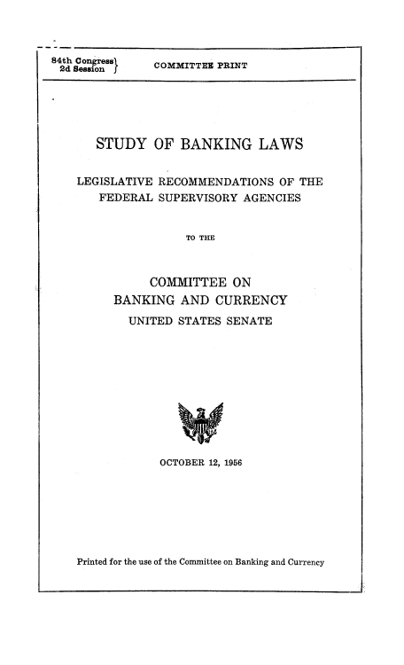 handle is hein.tera/sbanrea0001 and id is 1 raw text is: 84th Congress
2d Session I.

COMMITTEE PRINT

STUDY OF BANKING LAWS
LEGISLATIVE RECOMMENDATIONS OF THE
FEDERAL SUPERVISORY AGENCIES
TO THE
COMMITTEE ON
BANKING AND CURRENCY

UNITED STATES SENATE
OCTOBER 12, 1956

Printed for the use of the Committee on Banking and Currency


