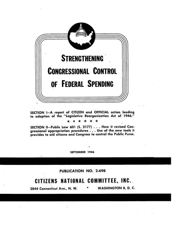 handle is hein.tera/sccf0001 and id is 1 raw text is: 












rRENGTHENI


NG


CONGRESSIONAL CONTROL


  OF FEDERAL SPENDING


SECTION I-A report of CITIZEN and OFFICIAL action leading
to adoption of the Legislative Reorganization Act of 1946.

SECTION Il-Public Law 601 (S. 2177) . . . How it revised Con-
gressional appropriation procedures . . . Use of the new tools it
provides to aid citizens and Congress to control the Public Purse.



                    SEPTEMBER 1946


            PUBLICATION NO. 2-698

CITIZENS NATIONAL COMMITTEE, INC..


2    WASHINGTON 8, D. C.


S


2844 Connecticut Ave., N. W.


