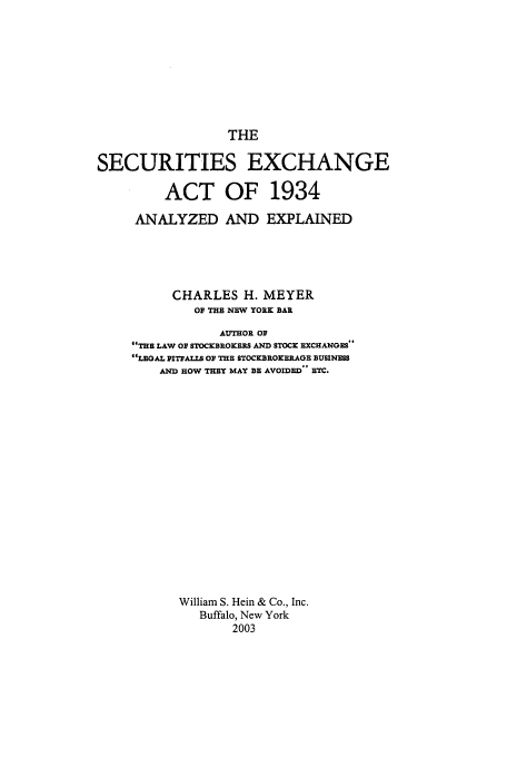 handle is hein.tera/sea1934 and id is 1 raw text is: THE
SECURITIES EXCHANGE
ACT OF 1934
ANALYZED AND EXPLAINED
CHARLES H. MEYER
01 THE NEW YORK BAR
AUTHOR OF
THE LAW OF STOCKBROKERS AND STOCK EXCHANGES
LEGAL PITFALLS OF THE STOCKBROKERAGE BUSINESS
AND HOW THEY MAY BE AVOIDED ETC.
William S. Hein & Co., Inc.
Buffalo, New York
2003


