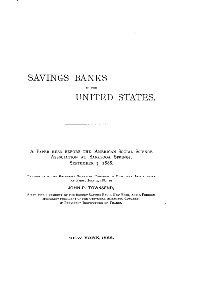 handle is hein.tera/sgbsttud0001 and id is 1 raw text is: 




















SAVINGS BANKS

                         IN THE


                    UNITED STATES.














 A  PAPER READ  BEFORE THE  AMERICAN  SOCIAL SCIENCE
          ASSOCIATION  AT SARATOGA  SPRINGS,
                  SEPTEMBER  7, 1888.


PREPARED FOR THE UNIVERSAL SCIENTIFIC CONGRESS OF PROVIDENT INSTITUTIONS
                  AT PARIS, JULY 4, 1889, BY

                  JOHN P. TOWNSEND,

FIRST VICE PRESIDENT OF THE BOWERY SAVINGS BANK, NEW YORK, AND A FOREIGN
      HONORARY PRESIDENT OF THE UNIVERSAL SCIENTIFIC CONGRESS
             OF PROVIDENT INSTITUTIONS OF FRANCE.









                 NEW    YORK,  1888.


