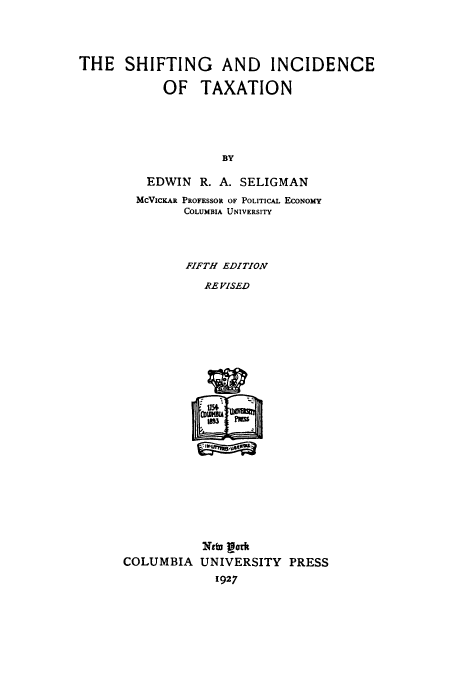 handle is hein.tera/shiftax0001 and id is 1 raw text is: THE SHIFTING AND INCIDENCE
OF TAXATION
BY
EDWIN R. A. SELIGMAN
MCVICKAR PROFESSOR OF POLITICAL ECONOMY
COLUMBIA UNIVERSITY
FIFTH EDITION
RE VISED

Nt gork
COLUMBIA UNIVERSITY PRESS
1927


