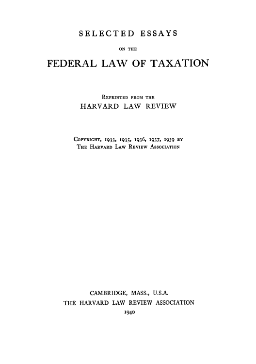 handle is hein.tera/slefelt0001 and id is 1 raw text is: SELECTED ESSAYS

ON THE
FEDERAL LAW OF TAXATION
REPRINTED FROM THE
HARVARD LAW REVIEW
COPYRIGHT, 1933, 1935, 1936, 1937, 1939 BY
THE HARVARD LAW REVIEW ASSOCIATION
CAMBRIDGE, MASS., U.S.A.
THE HARVARD LAW REVIEW ASSOCIATION

1940


