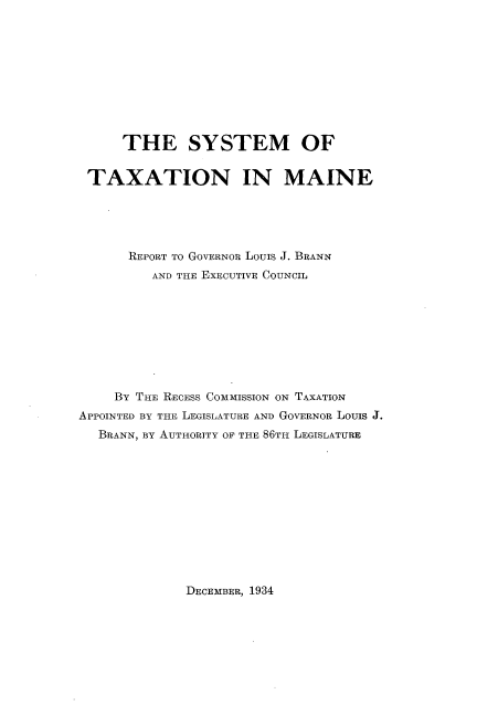 handle is hein.tera/smtnmnrt0001 and id is 1 raw text is: 










      THE SYSTEM OF


 TAXATION IN MAINE





      REPORT TO GOVERNOR LOUIS J. BRANN
         AND THE EXECUTIVE COUNCIL









     BY THE RECESS COMMISSION ON TAXATION
APPOINTED BY THE LEGISLATURE AND GOVERNOR LOUIS J.
  BRANN, BY AUTHORITY OF THE 86TH LEGISLATURE


DECEMBER, 1934


