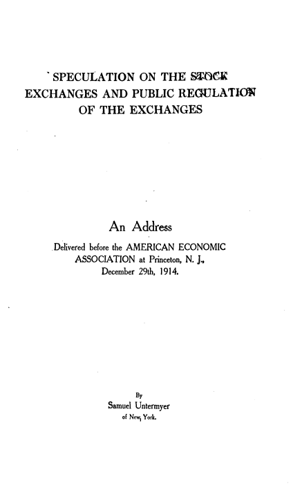 handle is hein.tera/snotskespc0001 and id is 1 raw text is: 





    'SPECULATION ON THE STOCK
EXCHANGES AND PUBLIC REGULATIO
          OF THE   EXCHANGES









               An  Address

     Delivered before the AMERICAN ECONOMIC
         ASSOCIATION at Princeton, N. J.,
              December 29th, 1914.










                    By
               Samuel Untermyer
                 of New, York.


