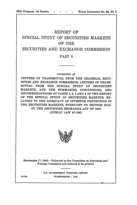 handle is hein.tera/sssmxc0004 and id is 1 raw text is: 88th Congress, 1st Session  -   -    -   -    House Document No. 95, Pt. 5

REPORT OF
SPECIAL STUDY OF SECURITIES MARKETS
OF THE
SECURITIES AND EXCHANGE COMMISSION
PART 5

CONSISTING OF
LETTERS OF TRANSMITTAL FROM THE CHAIRMAN, SECU-
RITIES AND EXCHANGE COMMISSION, LETTERS OF TRANS-
MITTAL FROM THE SPECIAL STUDY OF SECURITIES
MARKETS, AND THE SUMMARIES, CONCLUSIONS, AND
RECOMMENDATIONS OF PARTS 1, 2,3 AND 4 OF THE REPORT
OF THE SPECIAL STUDY OF SECURITIES MARKETS, RE-
LATING TO THE ADEQUACY OF INVESTOR PROTECTION IN
THE SECURITIES MARKETS, PURSUANT TO SECTION 19(d)
OF THE SECURITIES EXCHANGE ACT OF 1934
(PUBLIC LAW 87-196)
SEPTEMBER 17, 1963.-Referred to the Committee on Interstate and
Foreign Commerce and ordered to be printed

U.S. GOVERNMENT PRINTING OFFICE
WASHINGTON : 1963

96-746


