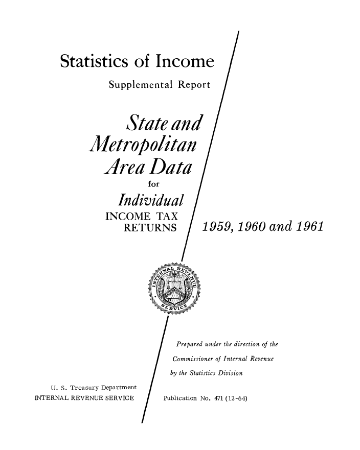 handle is hein.tera/statisin0001 and id is 1 raw text is: Statistics of Income

INCOME TA
RETURN
U. S. Treasury Department

Supplemental Report
State and
Metropolitan /

Area

Data

for

Individual

1959,

INTERNAL REVENUE SERVICE

1960 and 1961

Prepared under the direction of the
Commissioner of Internal Revenue
by the Statistics Division

Publication No. 471 (12-64)


