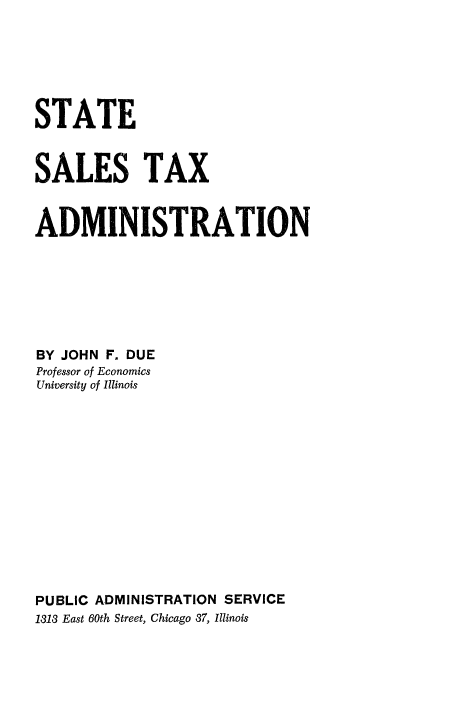 handle is hein.tera/statsal0001 and id is 1 raw text is: STATE
SALES TAX
ADMINISTRATION
BY JOHN F. DUE
Professor of Economics
University of Illinois
PUBLIC ADMINISTRATION SERVICE
1313 East 60th Street, Chicago 37, Illinois


