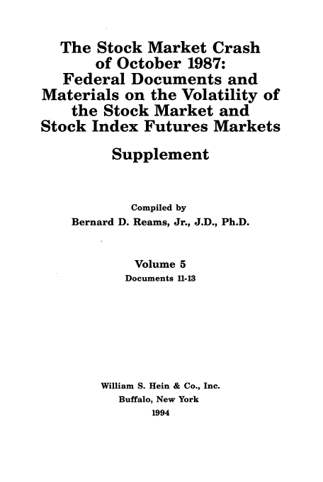 handle is hein.tera/stocraocts0005 and id is 1 raw text is: The Stock Market Crash
of October 1987:
Federal Documents and
Materials on the Volatility of
the Stock Market and
Stock Index Futures Markets
Supplement
Compiled by
Bernard D. Reams, Jr., J.D., Ph.D.
Volume 5
Documents 11-13
William S. Hein & Co., Inc.
Buffalo, New York
1994


