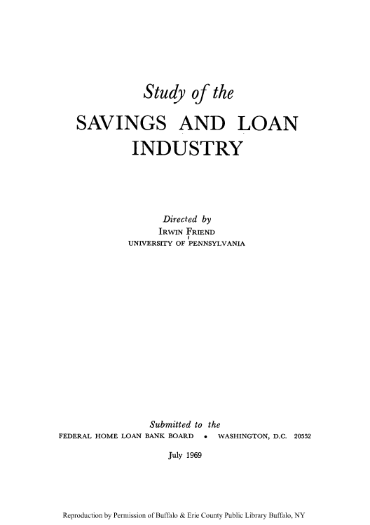 handle is hein.tera/stusavli0002 and id is 1 raw text is: Study of the
SAVINGS AND LOAN
INDUSTRY
Directed by
IRWIN FRIEND
UNIVERSITY OF PENNSYLVANIA

FEDERAL HOME LOAN

Submitted to the
BANK BOARD * WASHINGTON, D.C. 20552

July 1969

Reproduction by Permission of Buffalo & Erie County Public Library Buffalo, NY



