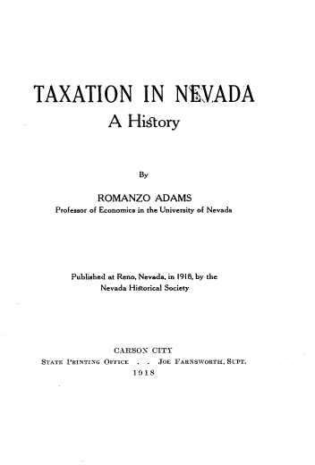 handle is hein.tera/tane0001 and id is 1 raw text is: 









TAXATION IN NIADA


              A Hi§tory




                     By


            ROMANZO ADAMS
    Professor of Economics in the University of Nevada


      Published at Reno, Nevada, in 1918, by the
           Nevada Historical Society






              CARSON CITY
STATE PRINTING OFFICE      JoE FARNSWORTH, SUPT.
                  1918



