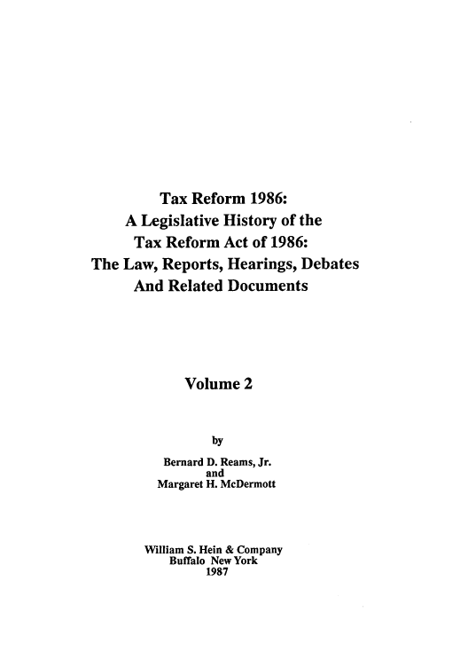 handle is hein.tera/taxrefa0002 and id is 1 raw text is: Tax Reform 1986:
A Legislative History of the
Tax Reform Act of 1986:
The Law, Reports, Hearings, Debates
And Related Documents
Volume 2
by
Bernard D. Reams, Jr.
and
Margaret H. McDermott
William S. Hein & Company
Buffalo New York
1987


