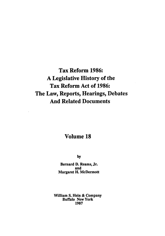 handle is hein.tera/taxrefa0018 and id is 1 raw text is: Tax Reform 1986:
A Legislative History of the
Tax Reform Act of 1986:
The Law, Reports, Hearings, Debates
And Related Documents
Volume 18
by
Bernard D. Reams, Jr.
and
Margaret H. McDermott
William S. Hein & Company
Buffalo New York
1987


