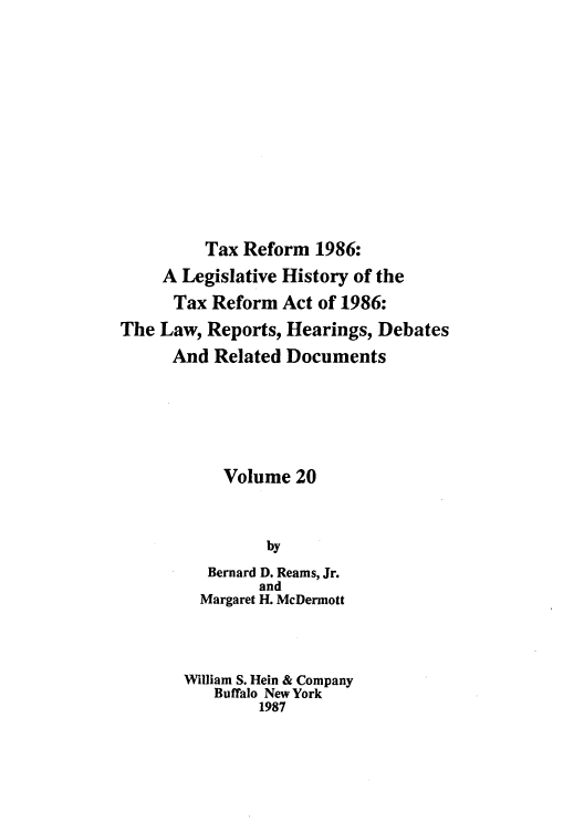 handle is hein.tera/taxrefa0020 and id is 1 raw text is: Tax Reform 1986:
A Legislative History of the
Tax Reform Act of 1986:
The Law, Reports, Hearings, Debates
And Related Documents
Volume 20
by
Bernard D. Reams, Jr.
and
Margaret H. McDermott
William S. Hein & Company
Buffalo New York
1987


