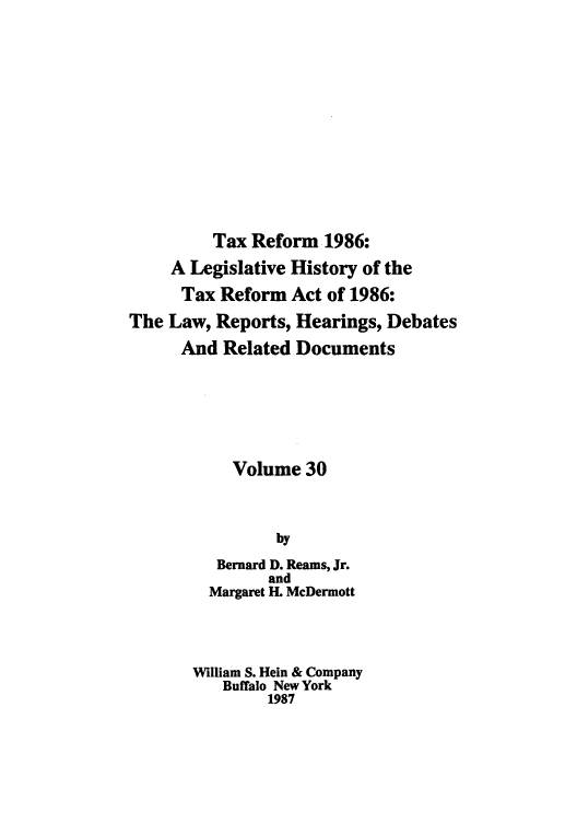 handle is hein.tera/taxrefa0030 and id is 1 raw text is: Tax Reform 1986:
A Legislative History of the
Tax Reform Act of 1986:
The Law, Reports, Hearings, Debates
And Related Documents
Volume 30
by
Bernard D. Reams, Jr.
and
Margaret H. McDermott
William S. Hein & Company
Buffalo New York
1987


