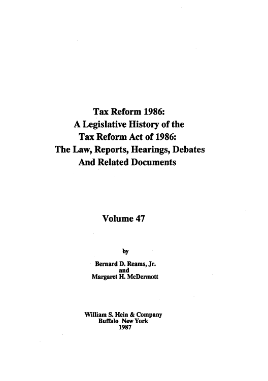 handle is hein.tera/taxrefa0047 and id is 1 raw text is: Tax Reform 1986:
A Legislative History of the
Tax Reform Act of 1986:
The Law, Reports, Hearings, Debates
And Related Documents
Volume 47
by
Bernard D. Reams, Jr.
. and
Margaret H. McDermott
William S. Hein & Company
Buffalo New York
1987


