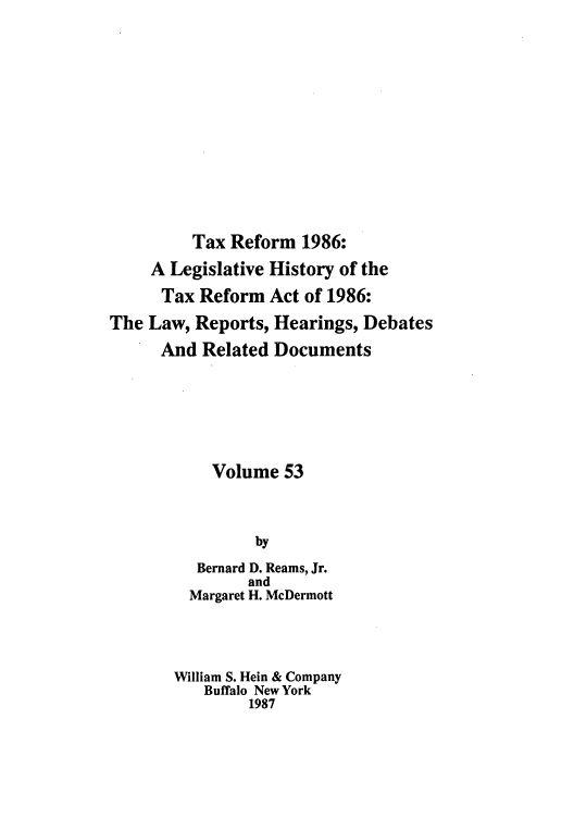 handle is hein.tera/taxrefa0053 and id is 1 raw text is: Tax Reform 1986:
A Legislative History of the
Tax Reform Act of 1986:
The Law, Reports, Hearings, Debates
And Related Documents
Volume 53
by
Bernard D. Reams, Jr.
and
Margaret H. McDermott
William S. Hein & Company
Buffalo New York
1987



