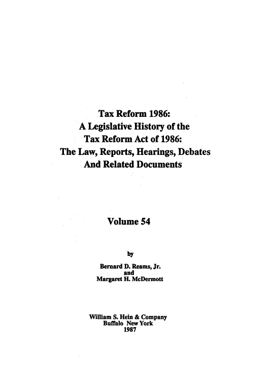 handle is hein.tera/taxrefa0054 and id is 1 raw text is: Tax Reform 1986:
A Legislative History of the
Tax Reform Act of 1986:
The Law, Reports, Hearings, Debates
And Related Documents
Volume 54
by
Bernard D. Reams, Jr.
and
Margaret H. McDermott
William S. Hein & Company
Buffalo New York
1987


