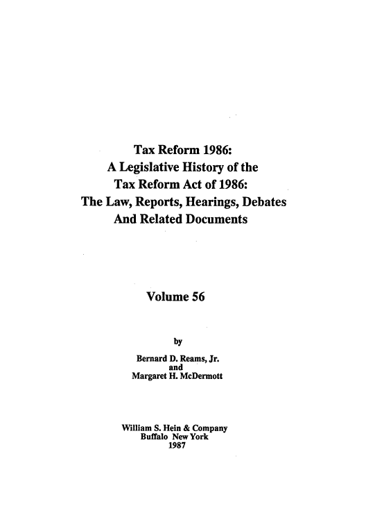 handle is hein.tera/taxrefa0056 and id is 1 raw text is: Tax Reform 1986:
A Legislative History of the
Tax Reform Act of 1986:
The Law, Reports, Hearings, Debates
And Related Documents
Volume 56
by
Bernard D. Reams, Jr.
and
Margaret H. McDermott
William S. Hein & Company
Buffalo New York
1987


