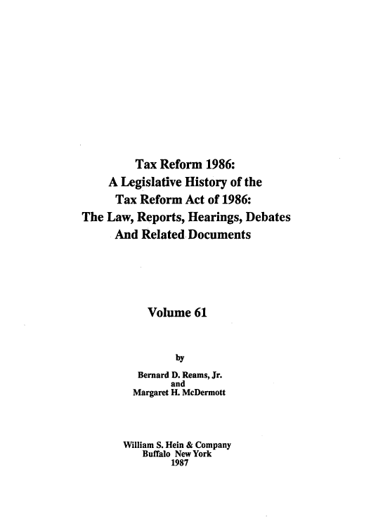 handle is hein.tera/taxrefa0061 and id is 1 raw text is: Tax Reform 1986:
A Legislative History of the
Tax Reform Act of 1986:
The Law, Reports, Hearings, Debates
And Related Documents
Volume 61
by
Bernard D. Reams, Jr.
and
Margaret H. McDermott
William S. Hein & Company
Buffalo New York
1987


