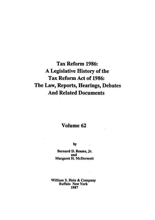handle is hein.tera/taxrefa0062 and id is 1 raw text is: Tax Reform 1986:
A Legislative History of the
Tax Reform Act of 1986:
The Law, Reports, Hearings, Debates
And Related Documents
Volume 62
by
Bernard D. Reams, Jr.
and
Margaret H. McDermott
William S. Hein & Company
Buffalo New York
1987


