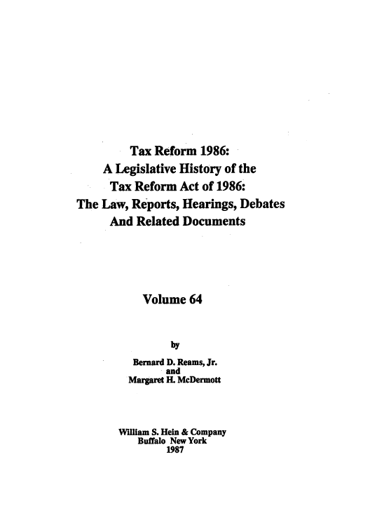 handle is hein.tera/taxrefa0064 and id is 1 raw text is: Tax Reform 1986:
A Legislative History of the
Tax Reform Act of 1986:
The Law, Reports, Hearings, Debates
And Related Documents
Volume 64
by
Bernard D. Reams, Jr.
and
Margaret IL McDermott
William S. Hein & Company
Buffalo New York
1987


