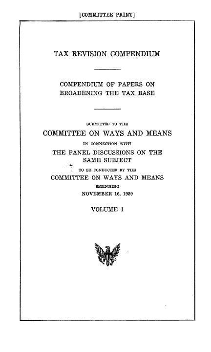 handle is hein.tera/taxrevcomp0001 and id is 1 raw text is: [COMMITTEE PRINT]

TAX REVISION COMPENDIUM
COMPENDIUM OF PAPERS ON
BROADENING THE TAX BASE
SUBMITTED TO THE
COMMITTEE ON WAYS AND MEANS
IN CONNECTION WITH
THE PANEL DISCUSSIONS ON THE
SAME SUBJECT
TO BE CONDUCTED BY THE
COMMITTEE ON WAYS AND MEANS
BEGINNING
NOVEMBER 16, 1959

VOLUME 1


