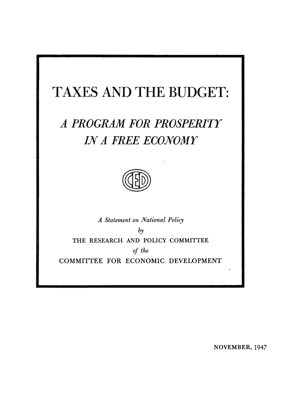 handle is hein.tera/taxsbud0001 and id is 1 raw text is: 











TAXES AND THE BUDGET:



A PROGRAM FOR PROSPERITY

      IN A FREE ECONOMY



             S





         A Statement on National Policy
                by
    THE RESEARCH AND POLICY COMMITTEE
               of the
 COMMITTEE FOR ECONOMIC DEVELOPMENT


NOVEMBER, 1947


