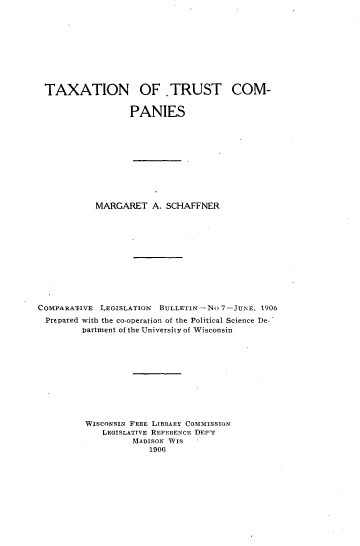 handle is hein.tera/taxtruco0001 and id is 1 raw text is: 









TAXATION OF TRUST COM-

                 PANIES


            MARGARET   A. SCHAFFNER











COMPARATIVE LEGISLATION BULLETIN-NO  7-JuNE, 1906
  Prepared with the co-operation of the Political Science De-
         partment of the University of Wisconsin










         WIscONsIN FREE LIBRARY COMMISSION
             LEGISLATTVE REFERENCE DEP'T
                   MADISON TVIS
                      1906


