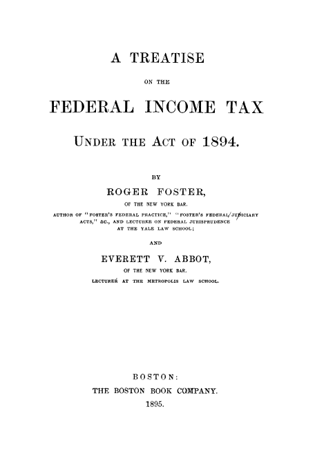 handle is hein.tera/tfedit0001 and id is 1 raw text is: A TREATISE
ON THE
FEDERAL INCOME TAX
UNDER THE ACT OF 1894.
BY
ROGER FOSTER,
OF THE NEW YORK BAR.
AUTHOR OF  FOSTER'S FEDERAL PRACTICE, FOSTER'S FEDERALJUICIARY
ACTS, &C., AND LECTURER ON FEDERAL JURISPRUDENCE
AT THE YALE LAW SCHOOL;
AND

EVERETT      V. ABBOT,
OF THE NEW YORK BAR.
LECTUREA AT THE METROPOLIS LAW SCHOOL.
BOSTON:
THE BOSTON BOOK COMPANY.
1895.


