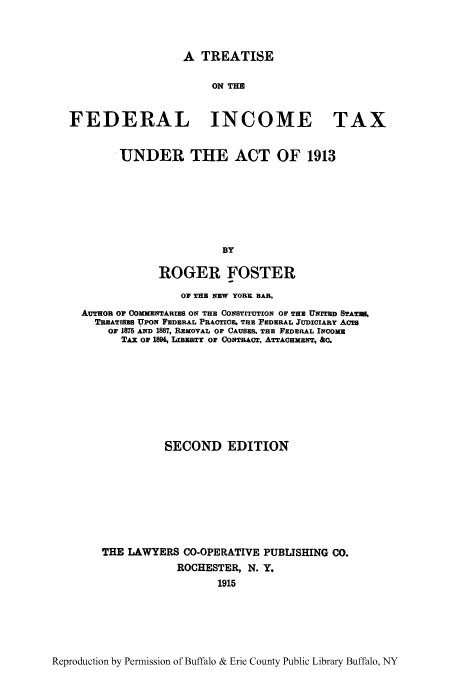 handle is hein.tera/tfeditu0001 and id is 1 raw text is: A TREATISE

ON THE
FEDERAL INCOME TAX
UNDER THE ACT OF 1913
BY
ROGER FOSTER
OF THE NEW YORK BAR,
AUTHOR 0? CommNTARiS ON TH CONSTITUTION OF THE UNITED STATWE,
TBEATiSES UPON FEDERAL PRAOTce. TRE FEDERAL JUDICIARY ACTS
oF 1875 AND 1887, REMOVAL OF CAUSES, THE FEDERAL INCOXE
TAx or 1894, LIBZaTY OF CoTRAOTo, ATTAcHMENT, fa.
SECOND EDITION
THE LAWYERS CO-OPERATIVE PUBLISHING CO.
ROCHESTER, N. Y.
1915

Reproduction by Permission of Buffalo & Erie County Public Library Buffalo, NY


