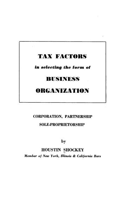 handle is hein.tera/tfsoc0001 and id is 1 raw text is: 
























   CORPORATION, PARTNERSHIP

      SOLE-PROPRIETORSHIP


              by

      HOUSTIN SHOCKEY
              I/
Member of New York, Illinois & California Bars


TAX FACTORS

in selecting the form of

    BUSINESS

ORGANIZATION


