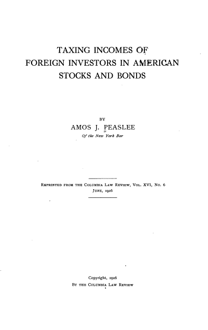 handle is hein.tera/tgisfnis0001 and id is 1 raw text is: 











         TAXING INCOMES OF


FOREIGN INVESTORS IN AMERICAN


         STOCKS AND BONDS









                     BY

             AMOS  J. PEASLEE

                Of the New York Bar











    REPRINTED FROM THE COLUMBIA LAW REVIEW, VOL. XVI, No. 6
                   JUNE, xg96




















                 Copyright, 1916
             BY THE COLUMBIA LAW REVIEW


