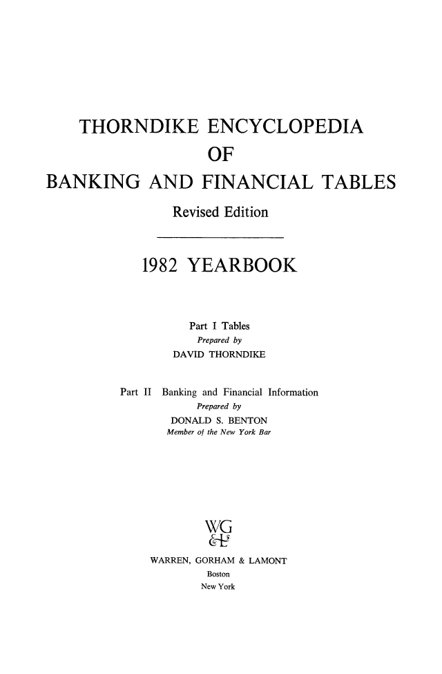handle is hein.tera/thenbafn0009 and id is 1 raw text is: THORNDIKE ENCYCLOPEDIA
OF
BANKING AND FINANCIAL TABLES

Revised Edition

1982 YEARBOOK
Part I Tables
Prepared by
DAVID THORNDIKE
Part II Banking and Financial Information
Prepared by
DONALD S. BENTON
Member of the New York Bar
WG
WARREN, GORHAM & LAMONT
Boston
New York


