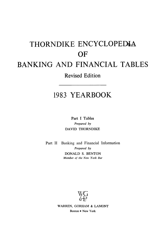 handle is hein.tera/thenbafn0010 and id is 1 raw text is: THORNDIKE ENCYCLOPEDIA
OF
BANKING AND FINANCIAL TABLES

Revised Edition

1983 YEARBOOK
Part I Tables
Prepared by
DAVID THORNDIKE
Part II Banking and Financial Information
Prepared by
DONALD S. BENTON
Member of the New York Bar
WG
WARREN, GORHAM & LAMONT
Boston * New York


