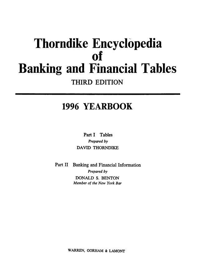 handle is hein.tera/thenbafn0022 and id is 1 raw text is: Thorndike Encyclopedia
of
Banking and Financial Tables
THIRD EDITION
1996 YEARBOOK
Part I Tables
Prepared by
DAVID THORNDIKE
Part II Banking and Financial Information
Prepared by
DONALD S. BENTON
Member of the New York Bar

WARREN, GORHAM & LAMONT


