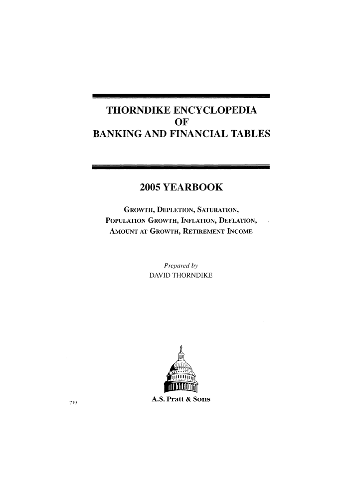 handle is hein.tera/thenbafn0031 and id is 1 raw text is: THORNDIKE ENCYCLOPEDIA
OF
BANKING AND FINANCIAL TABLES

2005 YEARBOOK
GROWTH, DEPLETION, SATURATION,
POPULATION GROWTH, INFLATION, DEFLATION,
AMOUNT AT GROWTH, RETIREMENT INCOME
Prepared by
DAVID THORNDIKE
A.iS
A.S. Pratt & Sons

719


