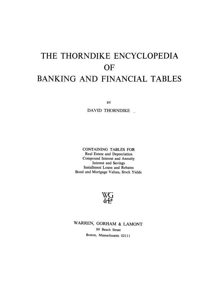 handle is hein.tera/thndkbf0001 and id is 1 raw text is: THE THORNDIKE ENCYCLOPEDIA
OF
BANKING AND FINANCIAL TABLES
BY

DAVID THORNDIKE
CONTAINING TABLES FOR
Real Estate and Depreciation
Compound Interest and Annuity
Interest and Savings
Installment Loans and Rebates
Bond and Mortgage Values, Stock Yields
WG
WARREN, GORHAM & LAMONT
89 Beach Street
Boston, Massachusetts 02111


