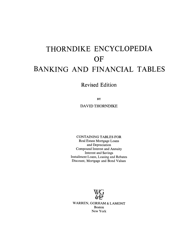 handle is hein.tera/thoenba0001 and id is 1 raw text is: THORNDIKE ENCYCLOPEDIA
OF
BANKING AND FINANCIAL TABLES

Revised Edition
BY
DAVID THORNDIKE

CONTAINING TABLES FOR
Real Estate Mortgage Loans
and Depreciation
Compound Interest and Annuity
Interest and Savings
Installment Loans, Leasing and Rebates
Discount, Mortgage and Bond Values
WG
WARREN, GORHAM & LAMONT
Boston
New York


