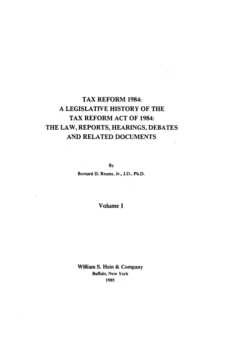 handle is hein.tera/tlhdr0001 and id is 1 raw text is: TAX REFORM 1984:
A LEGISLATIVE HISTORY OF THE
TAX REFORM ACT OF 1984:
THE LAW, REPORTS, HEARINGS, DEBATES
AND RELATED DOCUMENTS
By
Bernard D. Reams. Jr., J.D., Ph.D.
Volume I

William S. Hein & Company
Buffalo, New York
1985



