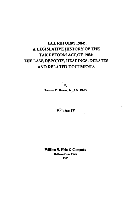 handle is hein.tera/tlhdr0004 and id is 1 raw text is: TAX REFORM 1984:
A LEGISLATIVE HISTORY OF THE
TAX REFORM ACT-OF 1584:
THE LAW, REPORTS, HEARINGS, DEBATES
AND RELATED DOCUMENTS
By
Bernard D. Reams. Jr..,J.D., Ph.D.

Volume IV
William S. Hein & Company
Buffalo, New York
1985


