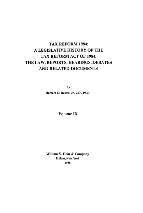 handle is hein.tera/tlhdr0009 and id is 1 raw text is: TAX REFORM 1984:
A LEGISLATIVE HISTORY OF THE
TAX REFORM ACT OF 1984:
THE LAW, REPORTS, HEARINGS, DEBATES
AND RELATED DOCUMENTS
By
Bernard D. Reams, Jr., J.D., Ph.D.

Volume IX
William S. Hein & Company
Buffalo, New York
1985


