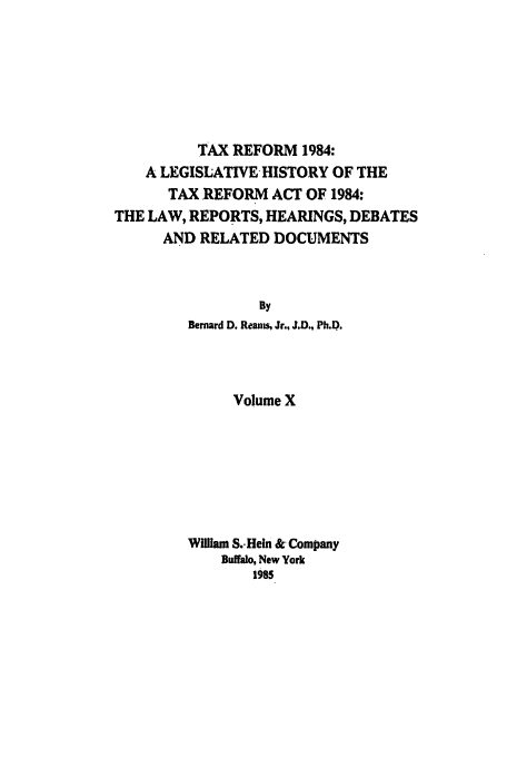 handle is hein.tera/tlhdr0010 and id is 1 raw text is: TAX REFORM 1984:
A LEGISLATIVE HISTORY OF THE
TAX REFORM ACT OF 1984:
THE LAW, REPORTS, HEARINGS, DEBATES
AND RELATED DOCUMENTS
By
Bernard D. Rean, Jr., J.D., Ph.D.

Volume X
William S.. Hein & Company
Buffalo, New York
1985


