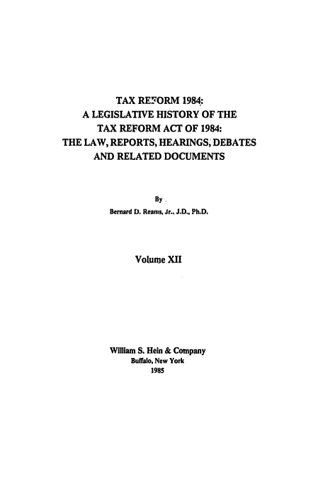 handle is hein.tera/tlhdr0012 and id is 1 raw text is: TAX REFORM 1984:
A LEGISLATIVE HISTORY OF THE
TAX REFORM ACT OF 1984:
THE LAW, REPORTS, HEARINGS, DEBATES
AND RELATED DOCUMENTS
By.
Bernard D. Reams, Jr., J.D., Ph.D.
Volume XII
William S. Hein & Company
Buffalo, New York
1985


