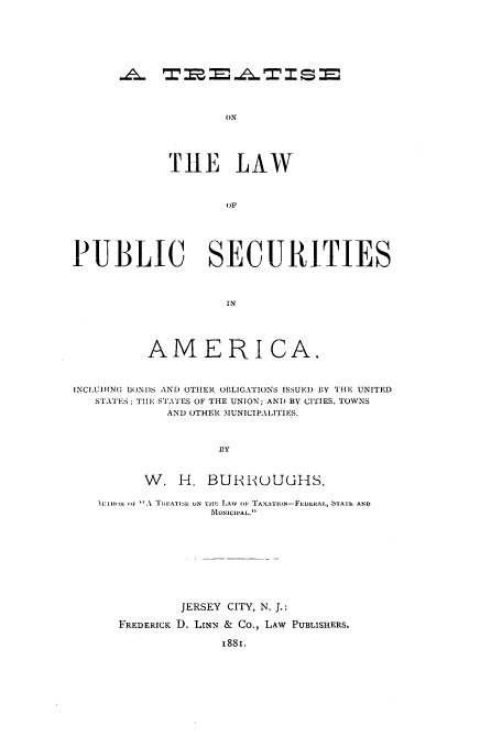 handle is hein.tera/tlpuse0001 and id is 1 raw text is: T11E LAW
OF
PUBLIC SECURITIES
IN
AMERICA,
INCLUI)IN(; BONDS AND OTHER OBLIGATIONS ISSUEI) BY THE UNITED
STATES; THE STATES OF THE UNION; ANT) BY CITIES, TOWNS
AND OTHER MUNICIPALITIES.
DY
W. H. BURROUGHS.
NU'I111H 41 A 'REATIJE UN TiHL LAW 0o, 'AXAT1ON-FEDERAL, STAIh AND
MUNICIPAL.
JERSEY CITY, N. J.:
FREDERICK D. LINN & Co., LAW PUBLISHERS.
1881.


