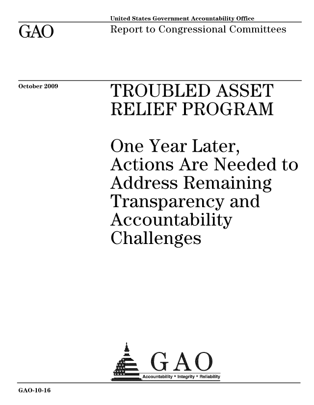 handle is hein.tera/trasone0001 and id is 1 raw text is: GAO

United States Government Accountability Office
Report to Congressional Committees

October 2009

TROUBLED ASSET
RELIEF PROGRAM

One Year Later,
Actions Are Needed to
Address Remaining
Transparency and
Accountability
Challenges
Accountability* Integrity * Reliability
GAO-10-16


